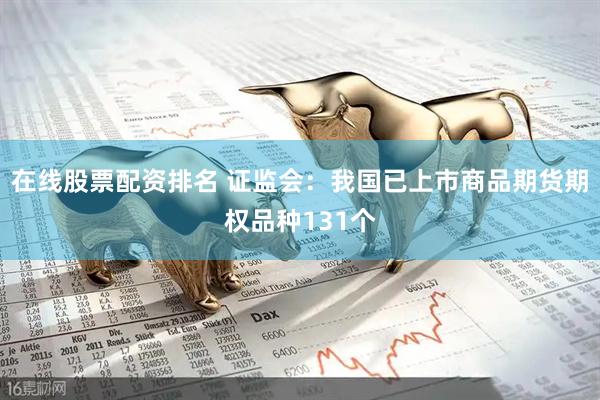 在线股票配资排名 证监会：我国已上市商品期货期权品种131个