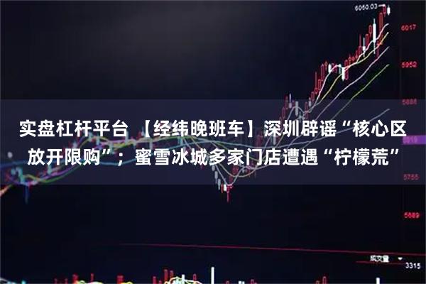 实盘杠杆平台 【经纬晚班车】深圳辟谣“核心区放开限购”；蜜雪冰城多家门店遭遇“柠檬荒”