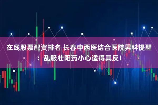 在线股票配资排名 长春中西医结合医院男科提醒：乱服壮阳药小心适得其反！