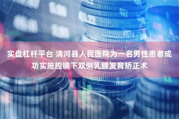 实盘杠杆平台 清河县人民医院为一名男性患者成功实施腔镜下双侧乳腺发育矫正术