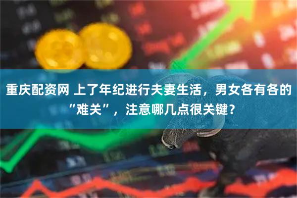 重庆配资网 上了年纪进行夫妻生活，男女各有各的 “难关”，注意哪几点很关键？