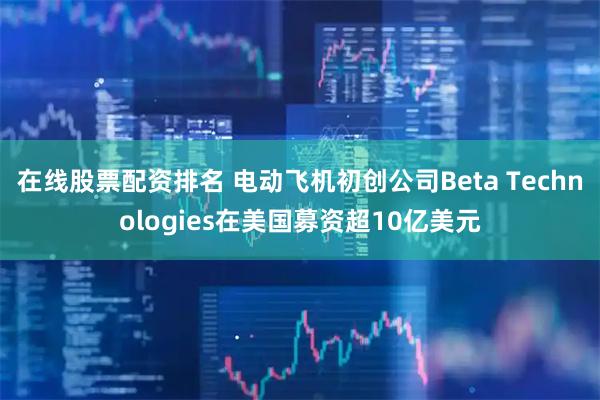 在线股票配资排名 电动飞机初创公司Beta Technologies在美国募资超10亿美元