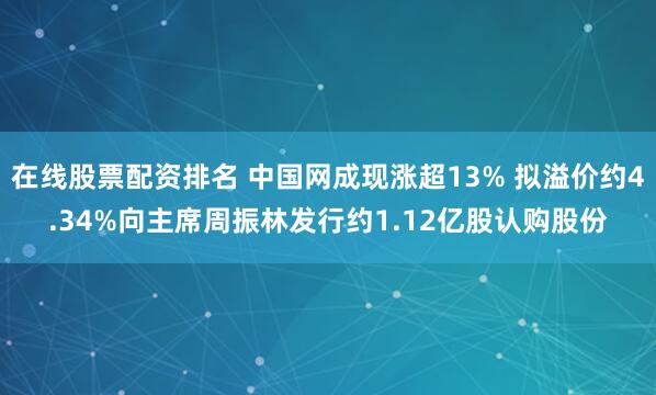 在线股票配资排名 中国网成现涨超13% 拟溢价约4.34%向主席周振林发行约1.12亿股认购股份