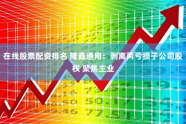 在线股票配资排名 隆鑫通用：剥离两亏损子公司股权 聚焦主业