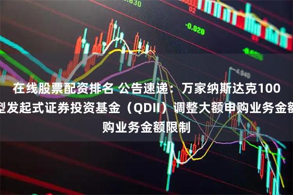 在线股票配资排名 公告速递:万家纳斯达克100指数型发起式证券投资基金(QDII)调整大额申购业务金额限制