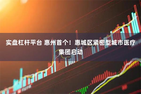 实盘杠杆平台 惠州首个!惠城区紧密型城市医疗集团启动