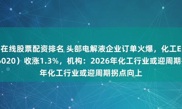 在线股票配资排名 头部电解液企业订单火爆，化工ETF（516020）收涨1.3%，机构：2026年化工行业或迎周期拐点向上