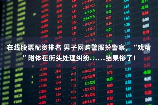 在线股票配资排名 男子网购警服扮警察，“戏精”附体在街头处理纠纷……结果惨了！