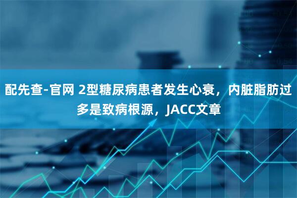 配先查-官网 2型糖尿病患者发生心衰，内脏脂肪过多是致病根源，JACC文章