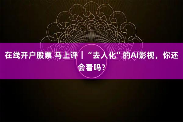 在线开户股票 马上评|“去人化”的AI影视,你还会看吗?