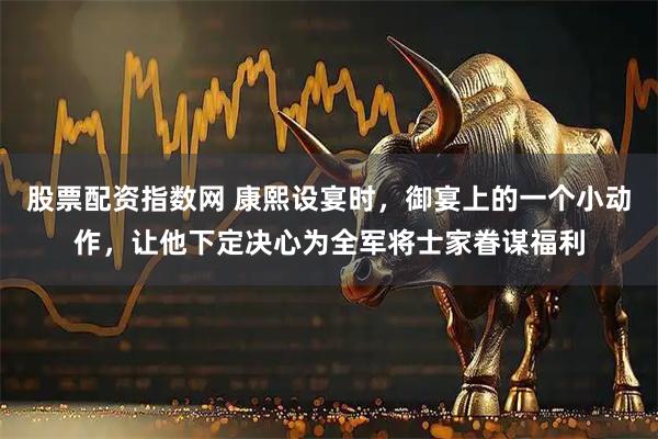 股票配资指数网 康熙设宴时,御宴上的一个小动作,让他下定决心为全军将士家眷谋福利