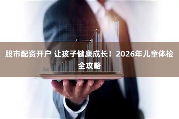 股市配资开户 让孩子健康成长！2026年儿童体检全攻略
