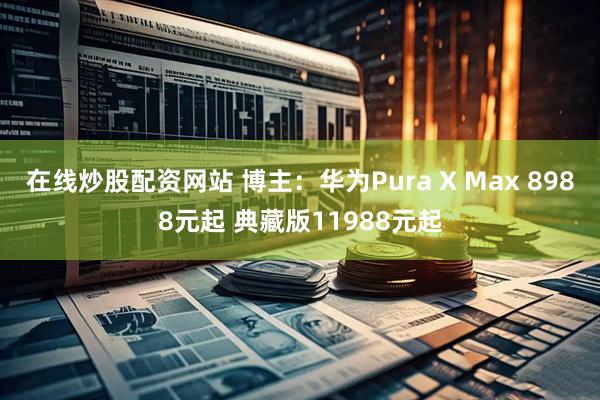 在线炒股配资网站 博主：华为Pura X Max 8988元起 典藏版11988元起