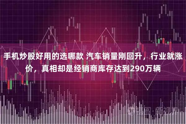 手机炒股好用的选哪款 汽车销量刚回升，行业就涨价，真相却是经销商库存达到290万辆