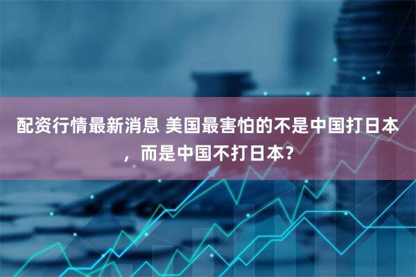 配资行情最新消息 美国最害怕的不是中国打日本，而是中国不打日本？