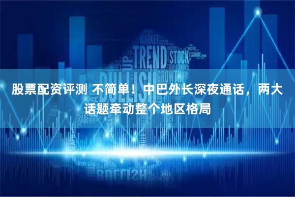 股票配资评测 不简单！中巴外长深夜通话，两大话题牵动整个地区格局