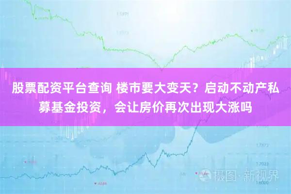 股票配资平台查询 楼市要大变天？启动不动产私募基金投资，会让房价再次出现大涨吗