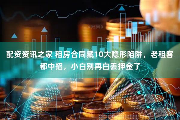 配资资讯之家 租房合同藏10大隐形陷阱，老租客都中招，小白别再白丢押金了