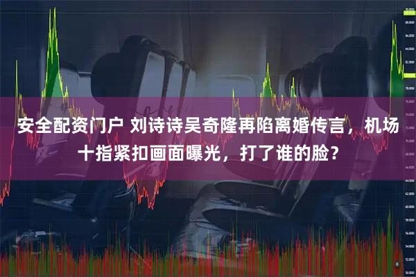 安全配资门户 刘诗诗吴奇隆再陷离婚传言，机场十指紧扣画面曝光，打了谁的脸？