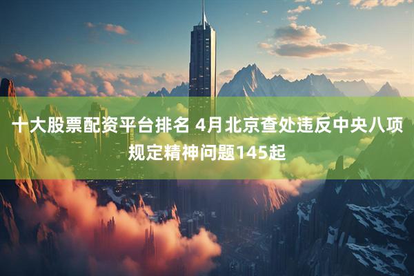 十大股票配资平台排名 4月北京查处违反中央八项规定精神问题145起