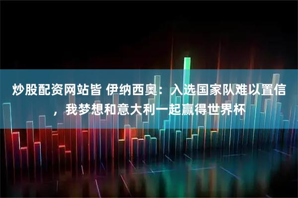 炒股配资网站皆 伊纳西奥：入选国家队难以置信，我梦想和意大利一起赢得世界杯