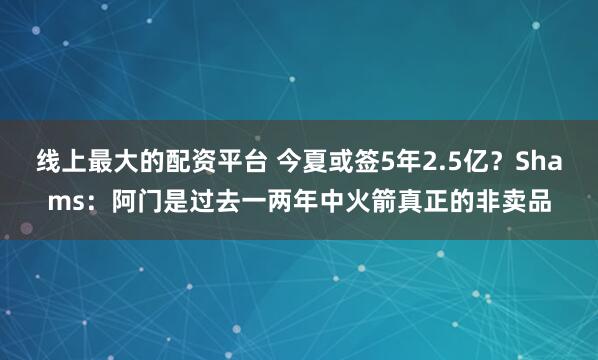线上最大的配资平台 今夏或签5年2.5亿?Shams:阿门是过去一两年中火箭真正的非卖品
