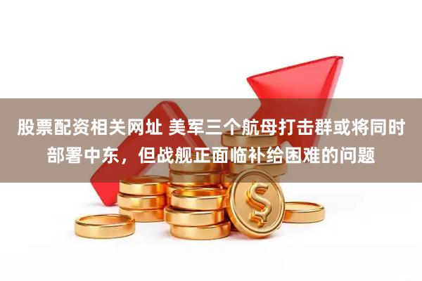 股票配资相关网址 美军三个航母打击群或将同时部署中东，但战舰正面临补给困难的问题