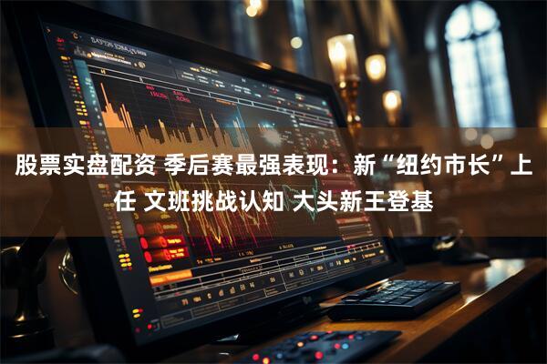 股票实盘配资 季后赛最强表现:新“纽约市长”上任 文班挑战认知 大头新王登基