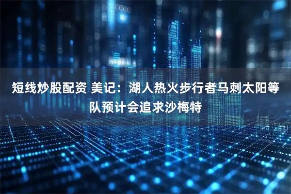 短线炒股配资 美记：湖人热火步行者马刺太阳等队预计会追求沙梅特