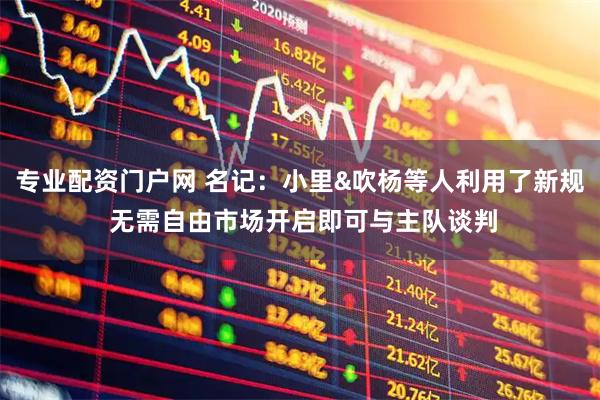 专业配资门户网 名记:小里&吹杨等人利用了新规 无需自由市场开启即可与主队谈判