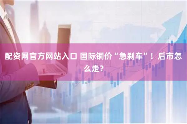 配资网官方网站入口 国际铜价“急刹车”！后市怎么走？